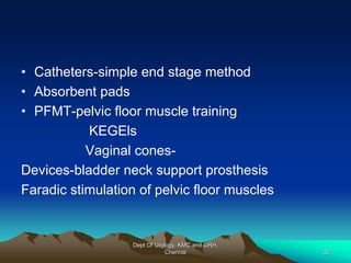 • Catheters-simple end stage method
• Absorbent pads
• PFMT-pelvic floor muscle training
KEGEls
Vaginal cones-
Devices-bladder neck support prosthesis
Faradic stimulation of pelvic floor muscles
Dept Of Urology, KMC and GRH,
Chennai 32
 
