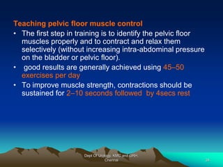 Teaching pelvic floor muscle control
• The first step in training is to identify the pelvic floor
muscles properly and to contract and relax them
selectively (without increasing intra-abdominal pressure
on the bladder or pelvic floor).
• good results are generally achieved using 45–50
exercises per day
• To improve muscle strength, contractions should be
sustained for 2–10 seconds followed by 4secs rest
Dept Of Urology, KMC and GRH,
Chennai 34
 