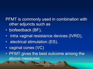PFMT is commonly used in combination with
other adjuncts such as
• biofeedback (BF),
• intra vaginal resistance devices (IVRD),
• electrical stimulation (ES),
• vaginal cones (VC)
• PFMT gives the best outcome among the
above measures
Dept Of Urology, KMC and GRH,
Chennai 35
 