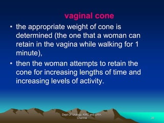 vaginal cone
• the appropriate weight of cone is
determined (the one that a woman can
retain in the vagina while walking for 1
minute),
• then the woman attempts to retain the
cone for increasing lengths of time and
increasing levels of activity.
Dept Of Urology, KMC and GRH,
Chennai 38
 