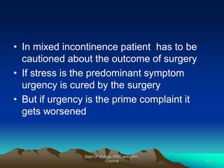 • In mixed incontinence patient has to be
cautioned about the outcome of surgery
• If stress is the predominant symptom
urgency is cured by the surgery
• But if urgency is the prime complaint it
gets worsened
Dept Of Urology, KMC and GRH,
Chennai 43
 