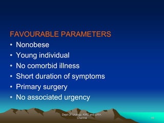 FAVOURABLE PARAMETERS
• Nonobese
• Young individual
• No comorbid illness
• Short duration of symptoms
• Primary surgery
• No associated urgency
Dept Of Urology, KMC and GRH,
Chennai 44
 
