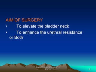 AIM OF SURGERY
• To elevate the bladder neck
• To enhance the urethral resistance
or Both
Dept Of Urology, KMC and GRH,
Chennai 45
 