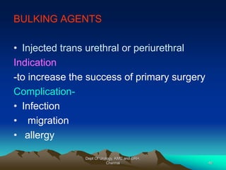 BULKING AGENTS
• Injected trans urethral or periurethral
Indication
-to increase the success of primary surgery
Complication-
• Infection
• migration
• allergy
Dept Of Urology, KMC and GRH,
Chennai 46
 