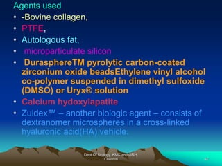 Agents used
• -Bovine collagen,
• PTFE,
• Autologous fat,
• microparticulate silicon
• DurasphereTM pyrolytic carbon-coated
zirconium oxide beadsEthylene vinyl alcohol
co-polymer suspended in dimethyl sulfoxide
(DMSO) or Uryx® solution
• Calcium hydoxylapatite
• Zuidex™ – another biologic agent – consists of
dextranomer microspheres in a cross-linked
hyaluronic acid(HA) vehicle.
Dept Of Urology, KMC and GRH,
Chennai 47
 