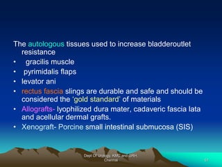 The autologous tissues used to increase bladderoutlet
resistance
• gracilis muscle
• pyrimidalis flaps
• levator ani
• rectus fascia slings are durable and safe and should be
considered the ‘gold standard’ of materials
• Allografts- lyophilized dura mater, cadaveric fascia lata
and acellular dermal grafts.
• Xenograft- Porcine small intestinal submucosa (SIS)
Dept Of Urology, KMC and GRH,
Chennai 51
 