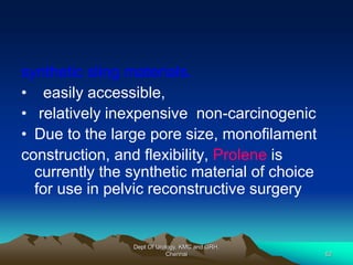 synthetic sling materials.
• easily accessible,
• relatively inexpensive non-carcinogenic
• Due to the large pore size, monofilament
construction, and flexibility, Prolene is
currently the synthetic material of choice
for use in pelvic reconstructive surgery
Dept Of Urology, KMC and GRH,
Chennai 52
 