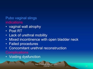 Pubo vaginal slings
indications
• vaginal wall atrophy
• Post RT
• Lack of urethral mobility
• Mixed incontinence with open bladder neck
• Failed procedures
• Concomitant urethral reconstruction
Complications
• Voiding dysfunction
Dept Of Urology, KMC and GRH,
Chennai 53
 