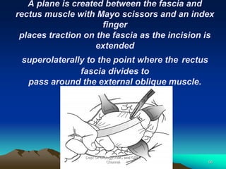A plane is created between the fascia and
rectus muscle with Mayo scissors and an index
finger
places traction on the fascia as the incision is
extended
superolaterally to the point where the rectus
fascia divides to
pass around the external oblique muscle.
Dept Of Urology, KMC and GRH,
Chennai 56
 