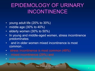 EPIDEMOLOGY OF URINARY
INCONTINENCE
• young adult life (20% to 30%)
• middle age (30% to 40%)
• elderly women (30% to 50%)
• In young and middle-aged women, stress incontinence
predominates
• and in older women mixed incontinence is most
common .
• stress incontinence is most common (49%)
• mixed incontinence (29%) and
• pure urge incontinence (21%)
Dept Of Urology, KMC and GRH,
Chennai 6
 