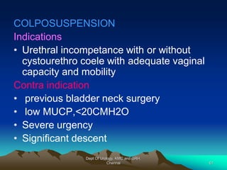 COLPOSUSPENSION
Indications
• Urethral incompetance with or without
cystourethro coele with adequate vaginal
capacity and mobility
Contra indication
• previous bladder neck surgery
• low MUCP,<20CMH2O
• Severe urgency
• Significant descent
Dept Of Urology, KMC and GRH,
Chennai 61
 