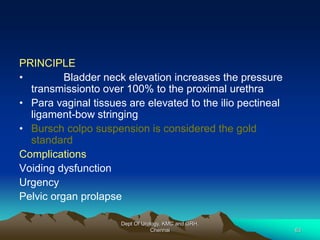 PRINCIPLE
• Bladder neck elevation increases the pressure
transmissionto over 100% to the proximal urethra
• Para vaginal tissues are elevated to the ilio pectineal
ligament-bow stringing
• Bursch colpo suspension is considered the gold
standard
Complications
Voiding dysfunction
Urgency
Pelvic organ prolapse
Dept Of Urology, KMC and GRH,
Chennai 63
 