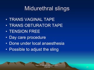 Midurethral slings
• TRANS VAGINAL TAPE
• TRANS OBTURATOR TAPE
• TENSION FREE
• Day care procedure
• Done under local anaesthesia
• Possible to adjust the sling
Dept Of Urology, KMC and GRH,
Chennai 64
 