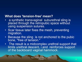 What does 'tension-free' mean?
• a synthetic transvaginal suburethral sling is
placed through the retropubic space without
using suspension sutures.
• Scar tissue later fixes the mesh, preventing
migration.
• Because the sling is not anchored to the pubic
bone, "free of tension."
• The result is a midcomplex urethral support that
limits urethral descent, i and reinforces support
of the backboard vaginal hammock.
Dept Of Urology, KMC and GRH,
Chennai 65
 