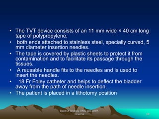 • The TVT device consists of an 11 mm wide × 40 cm long
tape of polypropylene,
• both ends attached to stainless steel, specially curved, 5
mm diameter insertion needles.
• The tape is covered by plastic sheets to protect it from
contamination and to facilitate its passage through the
tissues.
• A reusable handle fits to the needles and is used to
insert the needles.
• 18 Fr Foley catheter and helps to deflect the bladder
away from the path of needle insertion.
• The patient is placed in a lithotomy position
Dept Of Urology, KMC and GRH,
Chennai 68
 
