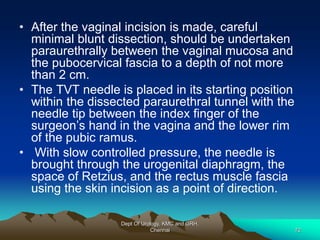 • After the vaginal incision is made, careful
minimal blunt dissection, should be undertaken
paraurethrally between the vaginal mucosa and
the pubocervical fascia to a depth of not more
than 2 cm.
• The TVT needle is placed in its starting position
within the dissected paraurethral tunnel with the
needle tip between the index finger of the
surgeon’s hand in the vagina and the lower rim
of the pubic ramus.
• With slow controlled pressure, the needle is
brought through the urogenital diaphragm, the
space of Retzius, and the rectus muscle fascia
using the skin incision as a point of direction.
Dept Of Urology, KMC and GRH,
Chennai 72
 