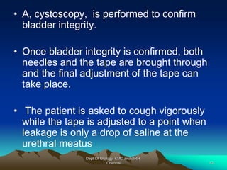 • A, cystoscopy, is performed to confirm
bladder integrity.
• Once bladder integrity is confirmed, both
needles and the tape are brought through
and the final adjustment of the tape can
take place.
• The patient is asked to cough vigorously
while the tape is adjusted to a point when
leakage is only a drop of saline at the
urethral meatus
Dept Of Urology, KMC and GRH,
Chennai 73
 