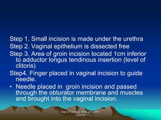 Step 1. Small incision is made under the urethra
Step 2. Vaginal epithelium is dissected free
Step 3. Area of groin incision located 1cm inferior
to adductor longus tendinous insertion (level of
clitoris)
Step4. Finger placed in vaginal incision to guide
needle.
• Needle placed in groin incision and passed
through the obturator membrane and muscles
and brought into the vaginal incision.
Dept Of Urology, KMC and GRH,
Chennai 76
 