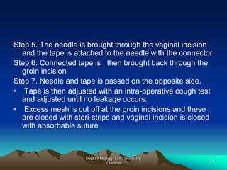 Step 5. The needle is brought through the vaginal incision
and the tape is attached to the needle with the connector
Step 6. Connected tape is then brought back through the
groin incision
Step 7. Needle and tape is passed on the opposite side.
• Tape is then adjusted with an intra-operative cough test
and adjusted until no leakage occurs.
• Excess mesh is cut off at the groin incisions and these
are closed with steri-strips and vaginal incision is closed
with absorbable suture
Dept Of Urology, KMC and GRH,
Chennai 77
 