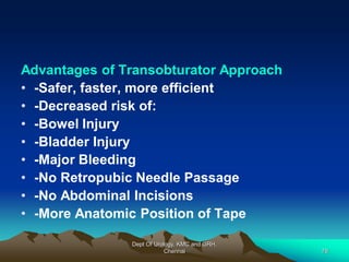 Advantages of Transobturator Approach
• -Safer, faster, more efficient
• -Decreased risk of:
• -Bowel Injury
• -Bladder Injury
• -Major Bleeding
• -No Retropubic Needle Passage
• -No Abdominal Incisions
• -More Anatomic Position of Tape
Dept Of Urology, KMC and GRH,
Chennai 78
 