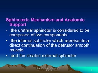 Sphincteric Mechanism and Anatomic
Support
• the urethral sphincter is considered to be
composed of two components
• the internal sphincter which represents a
direct continuation of the detrusor smooth
muscle
• and the striated external sphincter
Dept Of Urology, KMC and GRH,
Chennai 8
 