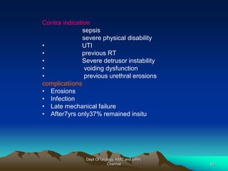 Contra indication
sepsis
severe physical disability
• UTI
• previous RT
• Severe detrusor instability
• voiding dysfunction
• previous urethral erosions
complicatiions
• Erosions
• Infection
• Late mechanical failure
• After7yrs only37% remained insitu
Dept Of Urology, KMC and GRH,
Chennai 83
 
