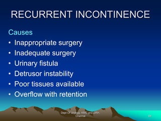RECURRENT INCONTINENCE
Causes
• Inappropriate surgery
• Inadequate surgery
• Urinary fistula
• Detrusor instability
• Poor tissues available
• Overflow with retention
Dept Of Urology, KMC and GRH,
Chennai 84
 