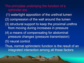 The principles underlying the function of a
sphincter are
(1) watertight apposition of the urethral lumen
(2) compression of the wall around the lumen
(3) structural support to keep the proximal urethra
from moving during increases in pressure
(4) a means of compensating for abdominal
pressure changes (pressure transmission)
(5) neural control.
Thus, normal sphincteric function is the result of an
integrated interaction among all these factors
Dept Of Urology, KMC and GRH,
Chennai 9
 