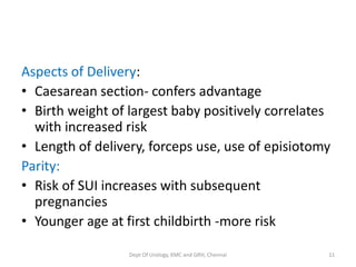 Aspects of Delivery:
• Caesarean section- confers advantage
• Birth weight of largest baby positively correlates
with increased risk
• Length of delivery, forceps use, use of episiotomy
Parity:
• Risk of SUI increases with subsequent
pregnancies
• Younger age at first childbirth -more risk
Dept Of Urology, KMC and GRH, Chennai 11
 