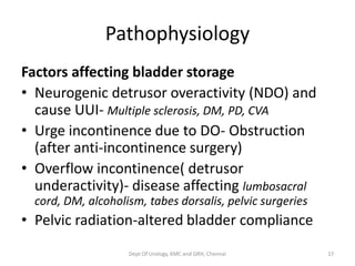 Pathophysiology
Factors affecting bladder storage
• Neurogenic detrusor overactivity (NDO) and
cause UUI- Multiple sclerosis, DM, PD, CVA
• Urge incontinence due to DO- Obstruction
(after anti-incontinence surgery)
• Overflow incontinence( detrusor
underactivity)- disease affecting lumbosacral
cord, DM, alcoholism, tabes dorsalis, pelvic surgeries
• Pelvic radiation-altered bladder compliance
Dept Of Urology, KMC and GRH, Chennai 17
 
