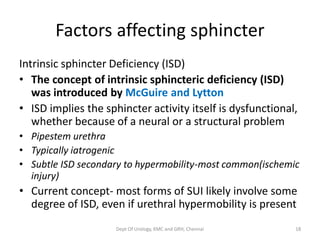 Factors affecting sphincter
Intrinsic sphincter Deficiency (ISD)
• The concept of intrinsic sphincteric deficiency (ISD)
was introduced by McGuire and Lytton
• ISD implies the sphincter activity itself is dysfunctional,
whether because of a neural or a structural problem
• Pipestem urethra
• Typically iatrogenic
• Subtle ISD secondary to hypermobility-most common(ischemic
injury)
• Current concept- most forms of SUI likely involve some
degree of ISD, even if urethral hypermobility is present
Dept Of Urology, KMC and GRH, Chennai 18
 