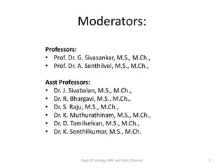 Moderators:
Professors:
• Prof. Dr. G. Sivasankar, M.S., M.Ch.,
• Prof. Dr. A. Senthilvel, M.S., M.Ch.,
Asst Professors:
• Dr. J. Sivabalan, M.S., M.Ch.,
• Dr. R. Bhargavi, M.S., M.Ch.,
• Dr. S. Raju, M.S., M.Ch.,
• Dr. K. Muthurathinam, M.S., M.Ch.,
• Dr. D. Tamilselvan, M.S., M.Ch.,
• Dr. K. Senthilkumar, M.S., M.Ch.
Dept Of Urology, KMC and GRH, Chennai 2
 