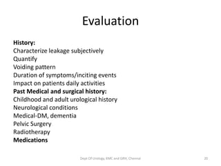 Evaluation
History:
Characterize leakage subjectively
Quantify
Voiding pattern
Duration of symptoms/inciting events
Impact on patients daily activities
Past Medical and surgical history:
Childhood and adult urological history
Neurological conditions
Medical-DM, dementia
Pelvic Surgery
Radiotherapy
Medications
Dept Of Urology, KMC and GRH, Chennai 20
 