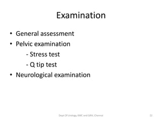 Examination
• General assessment
• Pelvic examination
- Stress test
- Q tip test
• Neurological examination
Dept Of Urology, KMC and GRH, Chennai 22
 