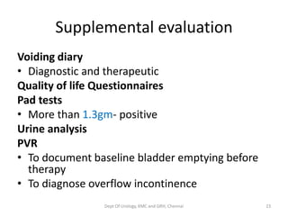 Supplemental evaluation
Voiding diary
• Diagnostic and therapeutic
Quality of life Questionnaires
Pad tests
• More than 1.3gm- positive
Urine analysis
PVR
• To document baseline bladder emptying before
therapy
• To diagnose overflow incontinence
Dept Of Urology, KMC and GRH, Chennai 23
 