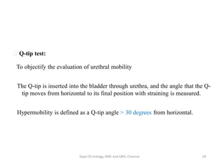 Q-tip test:
To objectify the evaluation of urethral mobility
The Q-tip is inserted into the bladder through urethra, and the angle that the Q-
tip moves from horizontal to its final position with straining is measured.
Hypermobility is defined as a Q-tip angle > 30 degrees from horizontal.
Dept Of Urology, KMC and GRH, Chennai 24
 