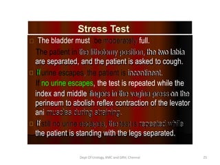 Stress Test
.
The bladder must be moderately
moderately full.
The patient in the lithotomy position,
the lithotomy position, the two labia
the two labia
are separated, and the patient is asked to cough.
are separated, and the patient is asked to cough.
If
If urine escapes
urine escapes,
, the patient is
the patient is incontinent.
incontinent.
If no urine escapes, the test is repeated while the
index and middle fingers in the vagina press
fingers in the vagina press on the
on the
perineum to abolish reflex contraction of the levator
index and middle
perineum to abolish reflex contraction of the levator
ani muscles during straining.
muscles during straining.
ani
If
If still
still no urine
no urine escapes,
escapes, the
the test
test is
is repeated while
repeated while
the patient is standing with the legs separated.
the patient is standing with the legs separated.
Dept Of Urology, KMC and GRH, Chennai 25
 