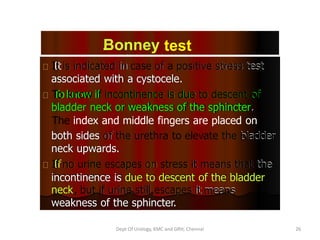 Bonney test
.
It
It is indicated
is indicated in
in case
case of
of a
a positive
associated with a cystocele.
positive stress
stress test
test
associated with a cystocele.
To
To know if
know if incontinence
incontinence is due
is due to descent
to descent of
of
bladder neck or weakness of the sphincter.
bladder neck or weakness of the sphincter.
The index and middle fingers are placed on
both sides of
of the
neck upwards.
the urethra
urethra to elevate the
to elevate the bladder
bladder
both sides
neck upwards.
If
If no
no urine
urine escapes
escapes on
on stress
stress it
it means
means that
that the
incontinence is due to descent of the bladder
the
incontinence is due to descent of the bladder
neck,
neck, but
but if
if urine
urine still escapes
still escapes it
weakness of the sphincter.
it means
means
weakness of the sphincter.
Dept Of Urology, KMC and GRH, Chennai 26
 