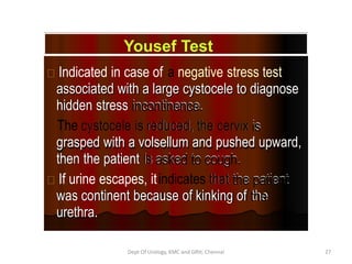Indicated in case of a negative stress test
associated with a large cystocele to diagnose
associated with a large cystocele to diagnose
hidden stress incontinence.
incontinence.
hidden stress
The cystocele is
cystocele is reduced,
reduced, the cervix
the cervix is
is
grasped with a volsellum and pushed upward,
grasped with a volsellum and pushed upward,
then the patient is
is asked to cough.
asked to cough.
then the patient
If urine escapes, itindicates that
that the patient
the patient
was continent because of kinking of the
the
was continent because of kinking of
urethra.
urethra.
Yousef Test
Dept Of Urology, KMC and GRH, Chennai 27
 