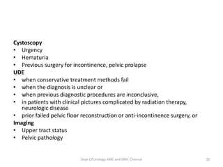 Cystoscopy
• Urgency
• Hematuria
• Previous surgery for incontinence, pelvic prolapse
UDE
• when conservative treatment methods fail
• when the diagnosis is unclear or
• when previous diagnostic procedures are inconclusive,
• in patients with clinical pictures complicated by radiation therapy,
neurologic disease
• prior failed pelvic floor reconstruction or anti-incontinence surgery, or
Imaging
• Upper tract status
• Pelvic pathology
Dept Of Urology, KMC and GRH, Chennai 29
 
