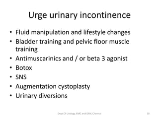 • Fluid manipulation and lifestyle changes
• Bladder training and pelvic floor muscle
training
• Antimuscarinics and / or beta 3 agonist
• Botox
• SNS
• Augmentation cystoplasty
• Urinary diversions
Urge urinary incontinence
Dept Of Urology, KMC and GRH, Chennai 30
 