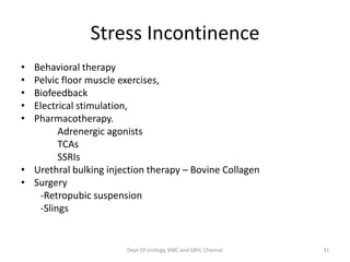 Stress Incontinence
• Behavioral therapy
• Pelvic floor muscle exercises,
• Biofeedback
• Electrical stimulation,
• Pharmacotherapy.
Adrenergic agonists
TCAs
SSRIs
• Urethral bulking injection therapy – Bovine Collagen
• Surgery
-Retropubic suspension
-Slings
Dept Of Urology, KMC and GRH, Chennai 31
 
