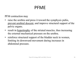 PFME
PFM contraction may
• raise the urethra and press it toward the symphysis pubis,
prevent urethral descent, and improve structural support of the
pelvic organs.
• result in hypertrophy of the striated muscles, thus increasing
the external mechanical pressure on the urethra.
• reinforce structural support of the bladder neck in women,
limiting its downward movement during increases in
abdominal pressure.
Dept Of Urology, KMC and GRH, Chennai 34
 