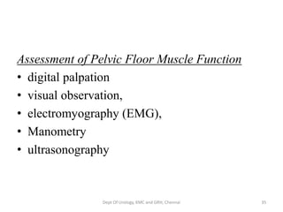 Assessment of Pelvic Floor Muscle Function
• digital palpation
• visual observation,
• electromyography (EMG),
• Manometry
• ultrasonography
Dept Of Urology, KMC and GRH, Chennai 35
 