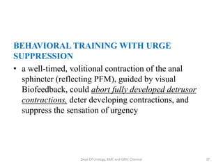 BEHAVIORAL TRAINING WITH URGE
SUPPRESSION
• a well-timed, volitional contraction of the anal
sphincter (reflecting PFM), guided by visual
Biofeedback, could abort fully developed detrusor
contractions, deter developing contractions, and
suppress the sensation of urgency
Dept Of Urology, KMC and GRH, Chennai 37
 