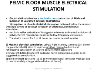 PELVIC FLOOR MUSCLE ELECTRICAL
STIMULATION
• Electrical stimulation has a twofold action: contraction of PFMs and
inhibition of unwanted detrusor contractions
1)Long-term or chronic electrical stimulation delivered below the sensory
threshold aiming at detrusor inhibition by afferent pudendal nerve
stimulation.
• results in reflex activation of hypogastric efferents and central inhibition of
pelvic efferent mechanisms sensitive to low-frequency stimulation.
• The device is used for 6 to 12 hours per day for several months.
2) Maximal electrical stimulation, using a high-intensity stimulus (just below
the pain threshold), aims to improve urethral closure by direct and
reflexogenic contraction of striated periurethral musculature
Detrusor inhibition by afferent pudendal nerve stimulation also has been
suggested as a mechanism.
applied for short durations (15 to 30 minutes) several times per week (or one
to two times daily using portable devices at home).
Dept Of Urology, KMC and GRH, Chennai 40
 