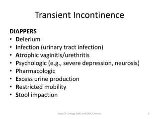 Transient Incontinence
DIAPPERS
• Delerium
• Infection (urinary tract infection)
• Atrophic vaginitis/urethritis
• Psychologic (e.g., severe depression, neurosis)
• Pharmacologic
• Excess urine production
• Restricted mobility
• Stool impaction
Dept Of Urology, KMC and GRH, Chennai 5
 