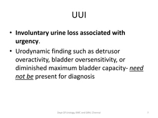 UUI
• Involuntary urine loss associated with
urgency.
• Urodynamic finding such as detrusor
overactivity, bladder oversensitivity, or
diminished maximum bladder capacity- need
not be present for diagnosis
Dept Of Urology, KMC and GRH, Chennai 7
 