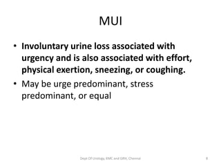 MUI
• Involuntary urine loss associated with
urgency and is also associated with effort,
physical exertion, sneezing, or coughing.
• May be urge predominant, stress
predominant, or equal
Dept Of Urology, KMC and GRH, Chennai 8
 