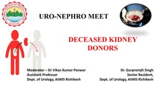 DECEASED KIDNEY
DONORS
Dr. Gurpremjit Singh
Senior Resident,
Dept. of Urology, AIIMS Rishikesh
URO-NEPHRO MEET
Moderator – Dr Vikas Kumar Panwar
Assistant Professor
Dept. of Urology, AIIMS Rishikesh
 